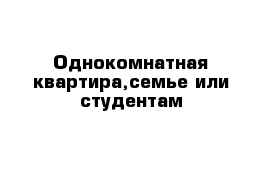 Однокомнатная квартира,семье или студентам